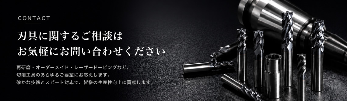刃具に関するご相談はお気軽にお問い合わせください  再研磨オーダーメイドレーザーコーティングなど、切削工具のあらゆるご要望にお応えします。確かな技術とスピード対応で、皆様の生産性向上に貢献します。